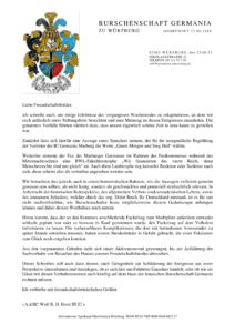 Brief vom 23.06.2022 der Burschenschaft Germania zu Würzburg an die Germania Jena mit dem folgenden Inhalt: "Liebe Freundschaftsbrüder, ich schreibe euch, um einige Erlebnisse des vergangenen Wochenendes zu rekapitulieren, an dem wir euch anlässlich eures Stiftungsfests besuchten und eure Meinung zu diesen Ereignissen einzuholen. Die genannten Vorfälle führten nämlich dazu, dass unsere eigentlich schöne Zeit in Jena kaum zu genießen war. Zunächst lässt sich hierfür eine Aussage eures Sprechers nennen, der für die morgendliche Begrüßung der Vertreter der B! Germania Marburg die Worte „Guten Morgen und Sieg Heil“ wählte. Weiterhin stimmte der Fux der Marburger Germanen im Rahmen des Festkommerses während des Mitternachtsschreis eine BWL-Fakultätsstrophe „Wir finanzieren das vierte Reich, denn Menschenrechte sind uns gleich“ an. Auch diese Liedstrophe zog keinerlei Reaktion oder Sanktion nach sich, diese scheint also als vertretbar angesehen worden sein. Wir betrachten dies jedoch, auch in einem humoristischen Rahmen, wie die Aussagen vielleicht gemeint gewesen sein sollten, als nicht lustig, sondern als geschmacklos und potenziell strafrechtlich relevant. In Anbetracht der historischen Retrospektive, des allgemeinen Verbots couleurstudentischen Lebens, sowie des immensen Schadens, welcher durch das sog. Dritte Reich für Deutschland entstand, ist es für uns nicht nachvollziehbar, wie Burschenschafter heute möglicherweise diesem Gedankengut anhängen können und daher dessen Worthülsen noch nutzen. Hinzu kommt, dass der an den Kommers anschließende Fackelzug zum Marktplatz außerdem entweder schlecht geplant war oder es bewusst in Kauf genommen wurde, den Fackelzug auf dem Volksfest kulminieren zu lassen. Die vorhersehbaren Komplikationen, die dort mit betrunkenen Anwesenden zu später Stunde entstehen mussten, haben unsere Bundesbrüder in Gefahr gebracht, die einer Eskalation zum Glück noch entgehen konnten. Aus den vorgenannten Gründen sieht sich unser Aktivenconvent gezwungen, bis zur Aufklärung der Sachverhalte von Besuchen des Hauses unseres Freundschaftsbundes abzusehen. Dieses Schreiben soll auch dazu dienen, euch Gelegenheit zur Schilderung der Ereignisse aus eurer Perspektive einzuräumen und darzulegen, ob es sich hier um Fehltritte Einzelner handelt, oder ob wir als Gäste mit diesen Verhaltensweisen auch künftig auf dem Haus der Jenaischen Burschenschaft Germania rechnen müssen. Ich verbleibe mit freundschaftsbrüderlichen Grüßen i.A.d.BC Wolf R. D. Ernst III Z! x"