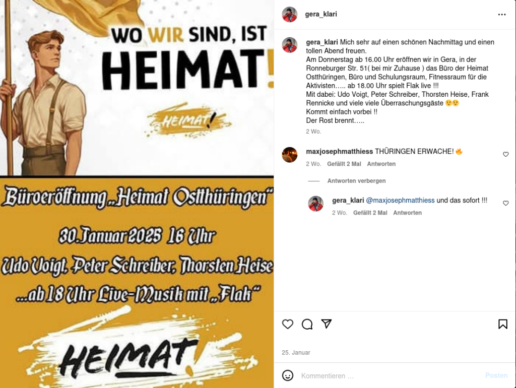 Christian Klar postet auf Instagram unter dem Name gera_klari eine Veranstaltungseinladung für die Parteibüroeröffnung. Auf dem Bild steht der Text: "Büroeröffnung 'Heimat Ostthüringen' 30. Januar 2025 16 Uhr Udo Voigt, Peter Schreiber, Thorsten Heise ... ab 18 Uhr Live-Musik mit 'Flak'". Dazu schreibt Klar den Text: "Mich sehr auf einen schönen Nachmittag und einen tollen Abend freuen. Am Donnerstag ab 16.00 Uhr eröffnen wir in Gera, in der Ronneburger Str. 51 (bei mir Zuhause) das Büro der Heimat Ostthüringen, Büro und Schulungsraum, Fitnessraum für die Aktivisten..... ab 18.00 Uhr spielt Flak live !!! Mit dabei: Udo Voigt, Peter Schreiber, Thorsten Heise, Frank Rennicke und viele viele Überraschungsgäste ;) ;) Kommt einfach vorbei !! Der Rost brennt....." Darunter kommentiert maxjosephmatthiess: "THÜRINGEN ERWACHE!" und Klar antwortet darauf: "@maxjosephmatthiess und das sofort !!!"