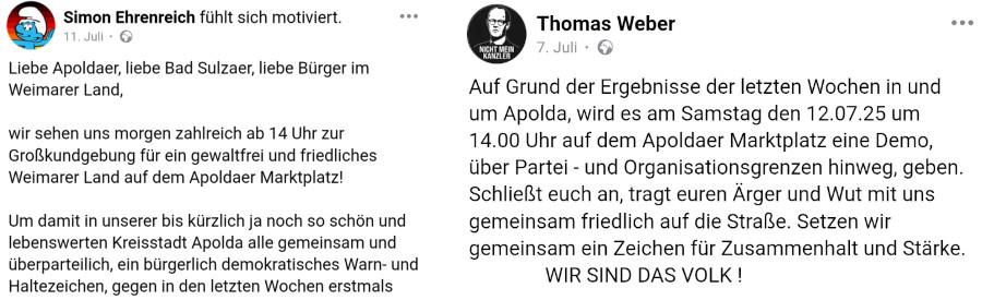 Zusammenstellung von Screenshots von zwei Facebook-Posts:

1. Post:

"Simon Ehrenreich fühlt sich motiviert.

11. Juli, öffentlich

Liebe Apoldaer, liebe Bad Sulzaer, liebe Bürger im Weimarer Land,

wir sehen uns morgen zahlreich ab 14 Uhr zur Großkundgebung für ein gewaltfrei und friedliches Weimarer Land auf dem Apoldaer Marktplatz!

Um damit in unserer bis kürzlich ja noch so schön und lebenswerten Kreisstadt Apolda alle gemeinsam und überparteilich, ein bürgerlich demokratisches Warn- und Haltezeichen, gegen in den letzten Wochen erstmals..." [Post abgeschnitten]

2. Post:

"Thomas Weber
7. Juli, öffentlich

Auf Grund der Ergebnisse der letzten Wochen in und um Apolda, wird es am Samstag den 12.07.25 um 14.00 Uhr auf dem Apoldaer Marktplatzt eine Demo, über Partei- und Organisationsgrenzen hinweg, geben. Schließt euch an, tragt euren Ärger und Wut mit uns gemeinsam friedlich auf die Straße. Setzen wir gemiensam ein Zeichen für Zusammenhalt und Stärke.
WIR SIND DAS VOLK!"