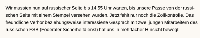 In schwarzer Schrift auf gelbem Hintergrund steht folgendes: „Wir mussten nun auf russischer Seite bis 14.55 Uhr warten, bis unsere Pässe von der russischen Seite mit einem Stempel versehen wurden. Jetzt fehlt nur noch die Zollkontrolle. Das freundliche Verhör beziehungsweise interessierte Gespräch mit zwei jungen Mitarbeitern des russischen FSB (Föderaler Sicherheitsdienst) hat uns in mehrfacher Hinsicht bewegt.“