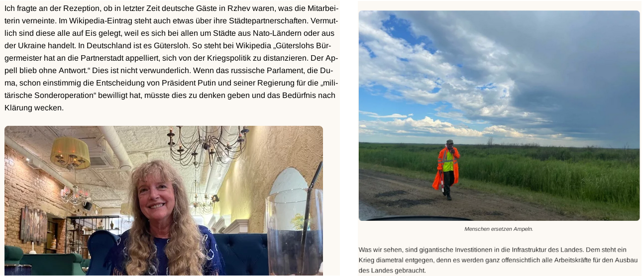 auf dem ersten Screenshot von Marion Schneiders Blog ist sie in der unteren Bildhälfte selbst zu sehen. Dabei sitzt sie lächelnd an einem Tisch, im Hintergrund Decke, Kronleuchter und weitere Tische. In der oberen Hälfte ist folgender Text zu erkennen: „ich fragte an der Rezeption, ob in letzter Zeit deutsche Gäste in Rzhev waren, was die Mitarbeiterin verneinte. Im Wikipedia-Eintrag steht auch etwas über ihre Städtepartnerschaften. Vermutlich sind diese alle auf Eis gelegt, weil es sich bei allen um Städte aus Nato-Ländern oder aus der Ukraine handelt. In Deutschland ist es Gütersloh. So steht bei Wikipedia 'Güterslohs Bürgermeister hat an die Partnerstadt appelliert, sich von der Kriegspolitik zu distanzieren. Der Appell blieb ohne Antwort.' Dies ist nicht verwunderlich. Wenn das russische Parlament, die Duma, schon einstimmig die Entscheidung von Präsident Putin und seiner Regierung für die 'militärische Spezialoperation' bewilligt hat, müsste dies zu denken geben und das Bedürfnis nach Klärung wecken.“ Der Screenshot des zweiten Blogbeitrags zeigt eine orangene Warnweste tragende Person am Rande einer Straße, mit der Bildunterschrift: „Menschen ersetzen Ampeln.“ Darunter schreibt Schneider in ihrem Blog: „Was wir sehen, sind gigantische Investitionen in die Infrastruktur des Landes. Dem steht ein Krieg diametral entgegen, denn es werden ganz offensichtlich alle Arbeitskräfte für den Ausbau des Landes gebraucht.“