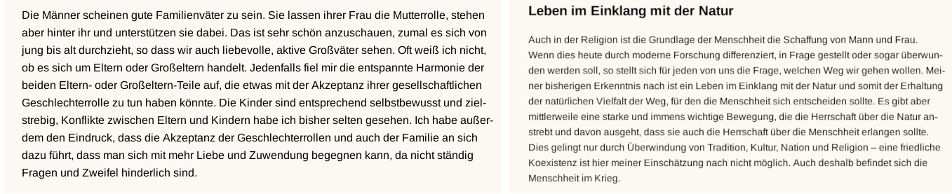 Hier zwei weitere Blogbeiträge, zunächst folgender: „Die Männer scheinen gute Familienväter zu sein. Sie lassen ihrer Frau die Mutterrolle, stehen aber hinter ihr und unterstützen sie dabei. Das ist sehr schön anzuschauen, zumal es sich von jung bis alt durchzieht, so dass wir auch liebevolle, aktive Großväter sehen. Oft weiß ich nicht, ob es sich um Eltern oder Großeltern handelt. Jedenfalls fiel mir die entstpannte Harmonie der beiden Eltern- oder Großeltern- Teile auf, die etwas mit der Akzeptanz ihrer gesellschaftlichen Geschlechterrolle zu tun haben könnte. Die Kinder sind entsprechend selbstbewusst und zielstrebig. Konflikte zwischen Eltern und Kindern habe ich bisher selten gesehen. Ich habe außerdem den Eindruck, dass die Akzeptanz der Geschlechterrollen und auch der Familie an sich dazu führt, dass man sich mit mehr Liebe und Zuwendung begegnen kann, da nicht ständig Fragen und Zweifel hinderlich sind.“ Der zweite Blogbeitrag hat die Überschrift „Leben im Einklag mit der Natur.“ Dort schreibt sie: „Auch in der Religion ist die Grundlage der Menschheit die Schaffung von Mann und Frau. Wenn dies heute durch moderne Forschung differenziert, in Frage gestellt oder sogar überwunden werden soll, so stellt sich für jeden von uns die Frage, welchen Weg wir gehen wollen. Meiner bisherigen Erkenntnis nach ist ein Leben im Einklang mit der Natur und somit der Erhaltung der natürlichen Vielfalt der Weg, für den die Menschheit sich entscheiden sollte. Es gibt aber mittlerweile eine starke und immens wichtige Bewegung, die die Herrschaft über die Natur anstrebt und davon ausgeht, dass sie auch die Herrschaft über die Menschheit erlangen sollte. Dies gelingt nur durch Überwindung von Tradition, Kultur, Nation und Religion- eine friedliche Koexistenz ist hier meiner Einschätung nach nicht möglich. Auch deshalb befindet sich die Menschheit im Krieg.“