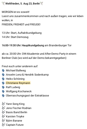 Screenshot eines Telegram-Posts mit dem Text:
Weltfrieden, 5. Aug 23, Berlin
MORGEN ist es soweit!
Lasst uns zusammenkommen und nach außen tragen, wie wir leben wollen in
FRIEDEN, FREIHEIT und FREUDE!
13 Uhr: Start, Auftaktkundgebung
14 Uhr: Start Demozug
16:00-19:30: Hauptkundgebung am Brandenburger Tor
ab ca. 20:00 Uhr: DW-Akademie und After-Demo Party in einem Berliner Club (wo wird auf der Demo bekanntgegeben)
Freut euch unter anderem auf:
Michael Ballweg
Anselm Lenz & Hendrik Sodenkamp
Heiko Schöning
Christiane Reymann
Ralf Ludwig
Wolfgang Kochaneck
Überraschungsgast der Extraklasse
Yann Song King
Jens Fischer Rodrian
Basis Band Berlin
Karsten Troyke
Björn Banane
Captain Future